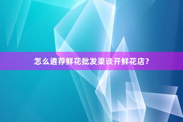 怎么遴荐鲜花批发渠谈开鲜花店？